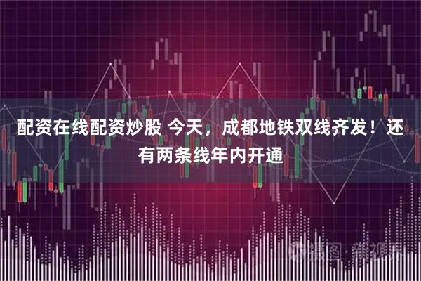 配资在线配资炒股 今天，成都地铁双线齐发！还有两条线年内开通