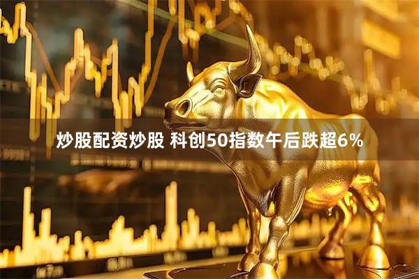 炒股配资炒股 科创50指数午后跌超6%