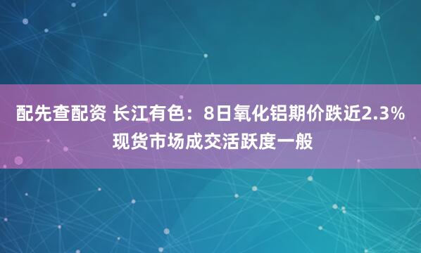 配先查配资 长江有色：8日氧化铝期价跌近2.3% 现货市场成交活跃度一般