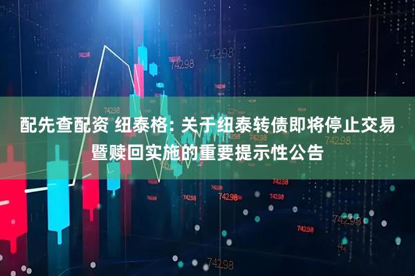 配先查配资 纽泰格: 关于纽泰转债即将停止交易暨赎回实施的重要提示性公告