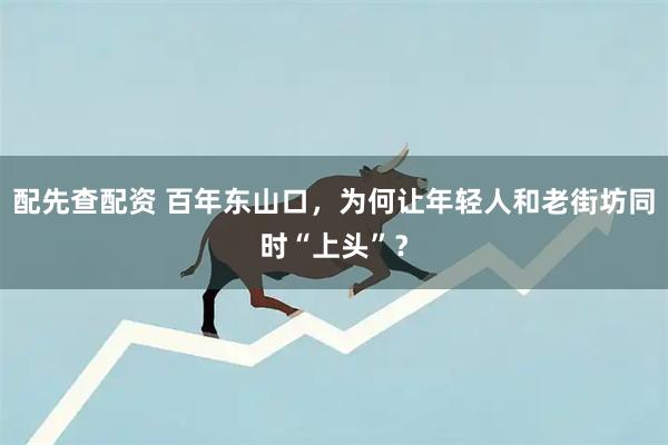 配先查配资 百年东山口，为何让年轻人和老街坊同时“上头”？