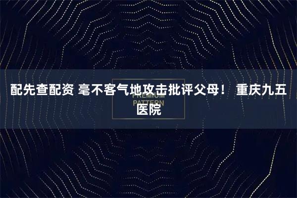 配先查配资 毫不客气地攻击批评父母！ 重庆九五医院