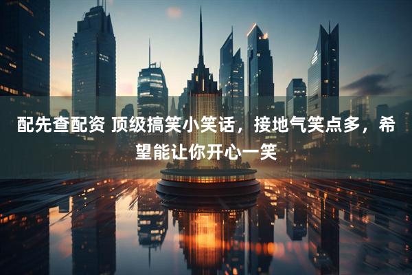 配先查配资 顶级搞笑小笑话，接地气笑点多，希望能让你开心一笑