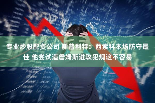 专业炒股配资公司 斯普利特：西索科本场防守最佳 他尝试造詹姆斯进攻犯规这不容易