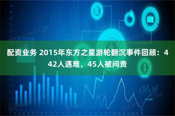 配资业务 2015年东方之星游轮翻沉事件回顾：442人遇难，45人被问责