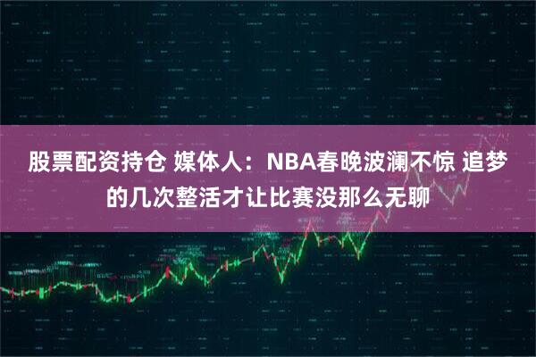 股票配资持仓 媒体人：NBA春晚波澜不惊 追梦的几次整活才让比赛没那么无聊