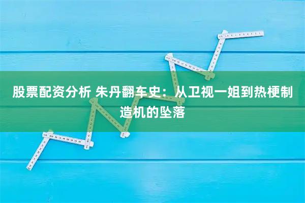 股票配资分析 朱丹翻车史:从卫视一姐到热梗制造机的坠落