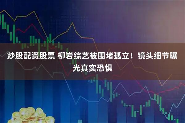 炒股配资股票 柳岩综艺被围堵孤立！镜头细节曝光真实恐惧