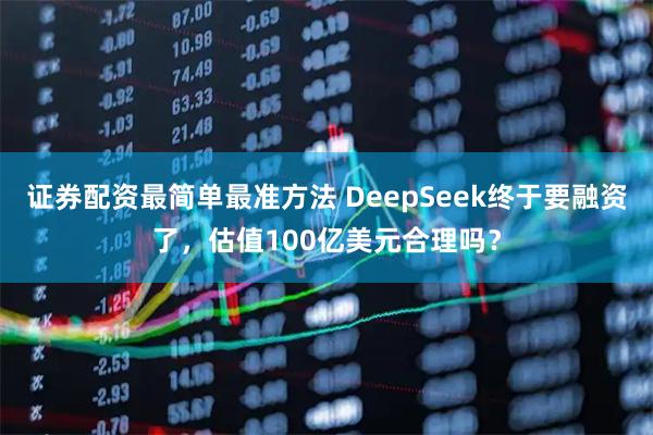 证券配资最简单最准方法 DeepSeek终于要融资了，估值100亿美元合理吗？