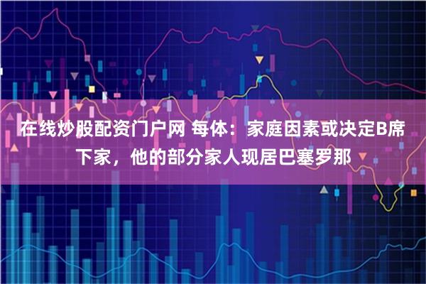 在线炒股配资门户网 每体：家庭因素或决定B席下家，他的部分家人现居巴塞罗那