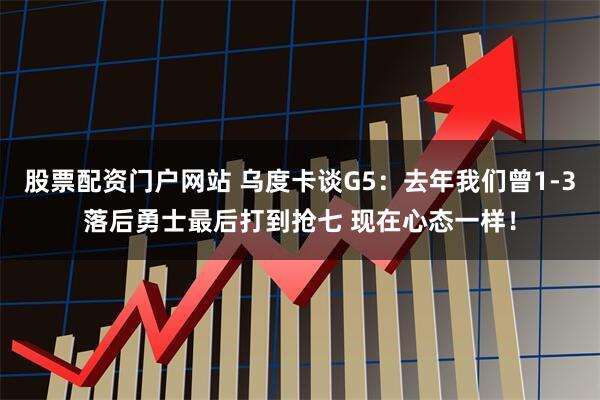 股票配资门户网站 乌度卡谈G5：去年我们曾1-3落后勇士最后打到抢七 现在心态一样！