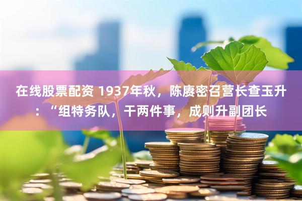 在线股票配资 1937年秋，陈赓密召营长查玉升：“组特务队，干两件事，成则升副团长