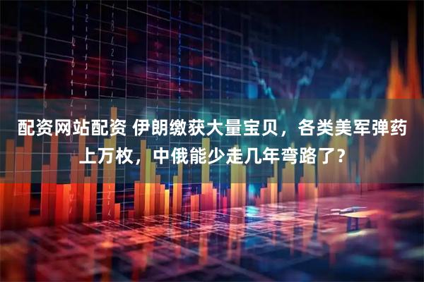 配资网站配资 伊朗缴获大量宝贝，各类美军弹药上万枚，中俄能少走几年弯路了？