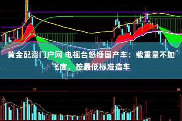 黄金配资门户网 电视台怒锤国产车：载重量不如飞度，按最低标准造车