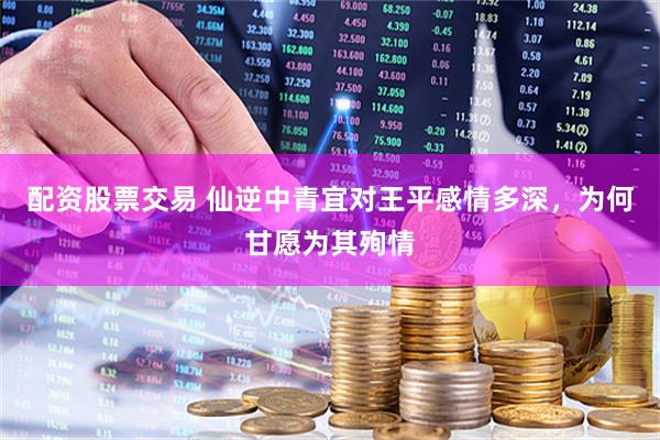 配资股票交易 仙逆中青宜对王平感情多深，为何甘愿为其殉情