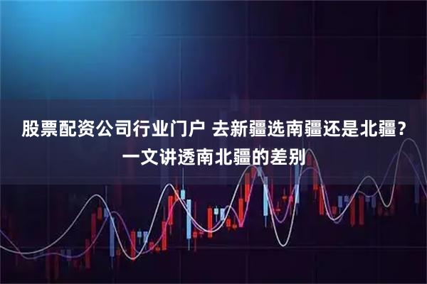 股票配资公司行业门户 去新疆选南疆还是北疆？一文讲透南北疆的差别
