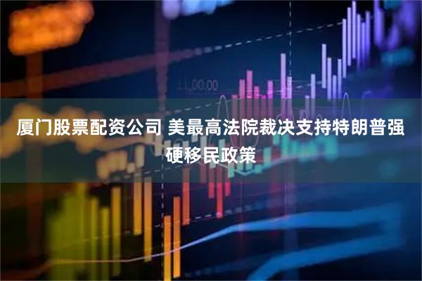 厦门股票配资公司 美最高法院裁决支持特朗普强硬移民政策