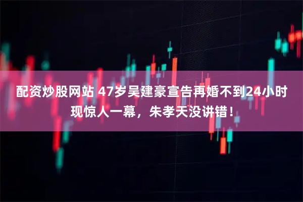 配资炒股网站 47岁吴建豪宣告再婚不到24小时现惊人一幕，朱孝天没讲错！