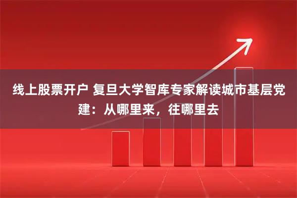 线上股票开户 复旦大学智库专家解读城市基层党建：从哪里来，往哪里去