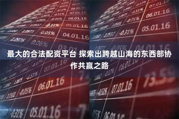最大的合法配资平台 探索出跨越山海的东西部协作共赢之路
