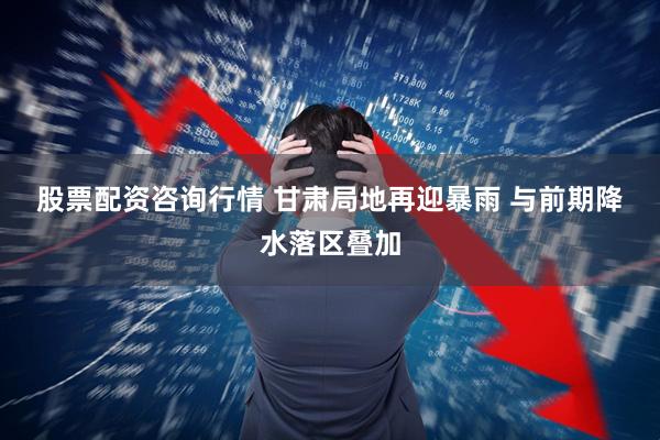 股票配资咨询行情 甘肃局地再迎暴雨 与前期降水落区叠加