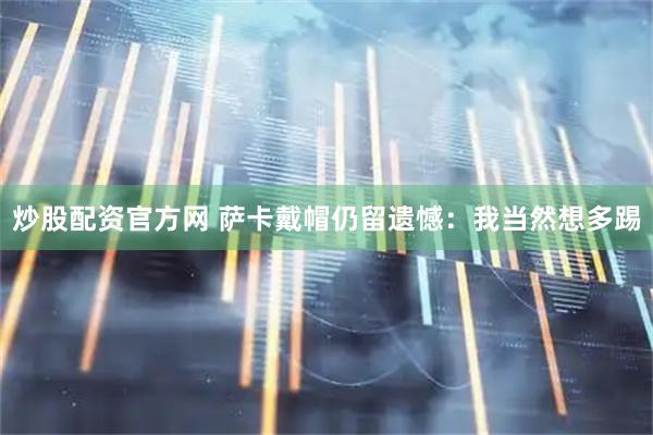 炒股配资官方网 萨卡戴帽仍留遗憾：我当然想多踢