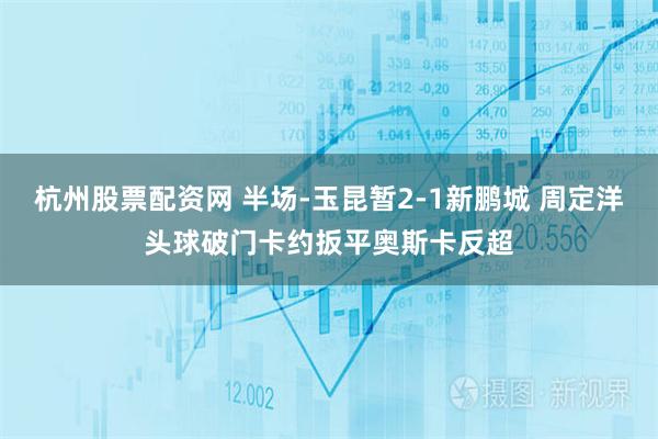 杭州股票配资网 半场-玉昆暂2-1新鹏城 周定洋头球破门卡约扳平奥斯卡反超