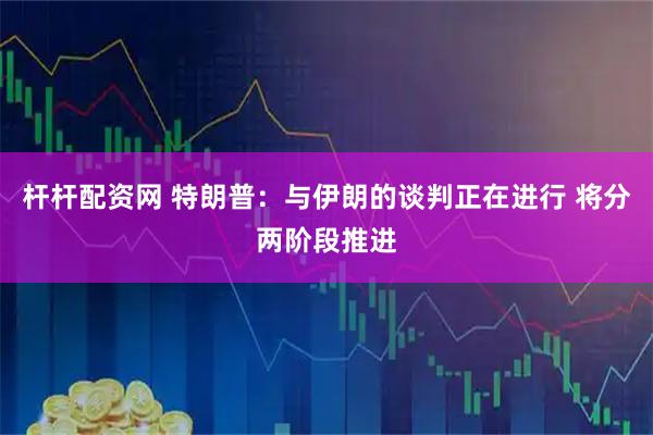 杆杆配资网 特朗普：与伊朗的谈判正在进行 将分两阶段推进
