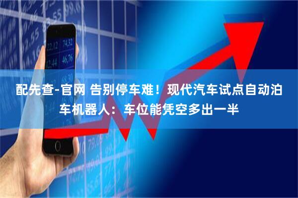 配先查-官网 告别停车难！现代汽车试点自动泊车机器人：车位能凭空多出一半