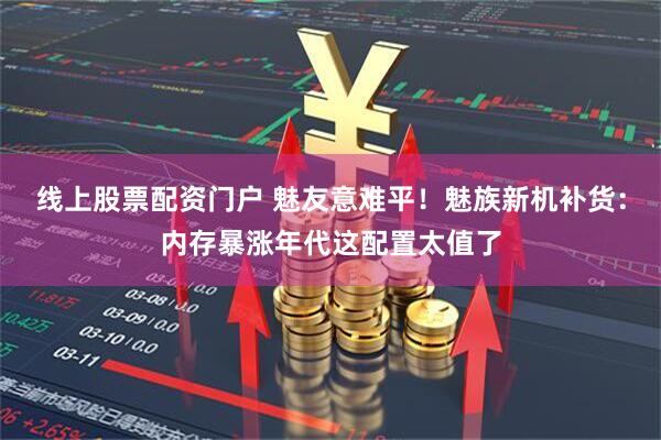 线上股票配资门户 魅友意难平！魅族新机补货：内存暴涨年代这配置太值了