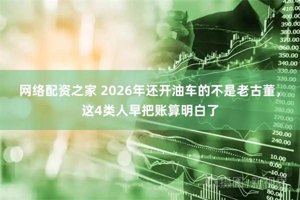 网络配资之家 2026年还开油车的不是老古董，这4类人早把账算明白了