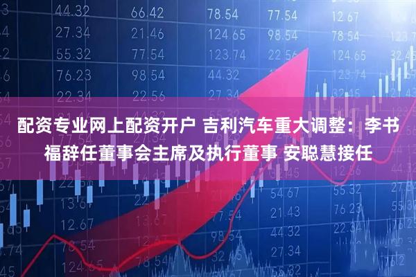 配资专业网上配资开户 吉利汽车重大调整：李书福辞任董事会主席及执行董事 安聪慧接任