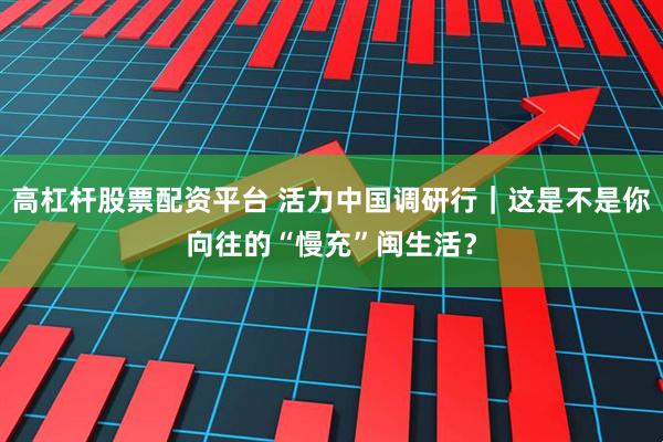 高杠杆股票配资平台 活力中国调研行｜这是不是你向往的“慢充”闽生活？