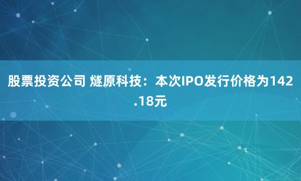 股票投资公司 燧原科技：本次IPO发行价格为142.18元
