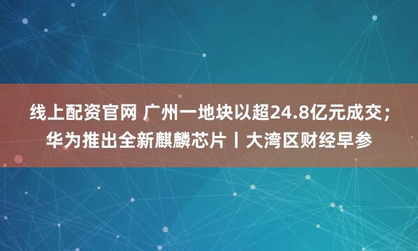 线上配资官网 广州一地块以超24.8亿元成交；华为推出全新麒麟芯片丨大湾区财经早参