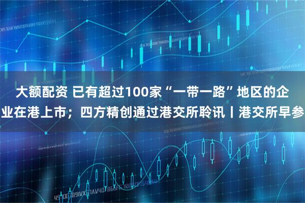 大额配资 已有超过100家“一带一路”地区的企业在港上市；四方精创通过港交所聆讯丨港交所早参