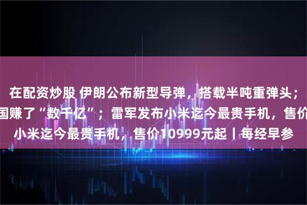 在配资炒股 伊朗公布新型导弹，搭载半吨重弹头；特朗普称炒股投资为美国赚了“数千亿”；雷军发布小米迄今最贵手机，售价10999元起丨每经早参