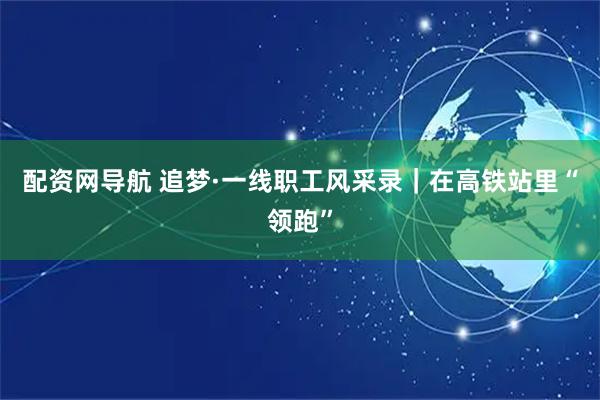 配资网导航 追梦·一线职工风采录｜在高铁站里“领跑”