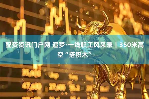 配资资讯门户网 追梦·一线职工风采录｜350米高空“搭积木”