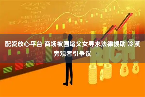 配资放心平台 商场被围堵父女寻求法律援助 冷漠旁观者引争议
