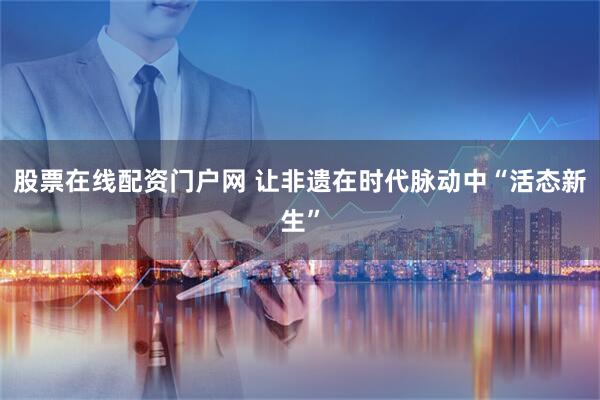股票在线配资门户网 让非遗在时代脉动中“活态新生”
