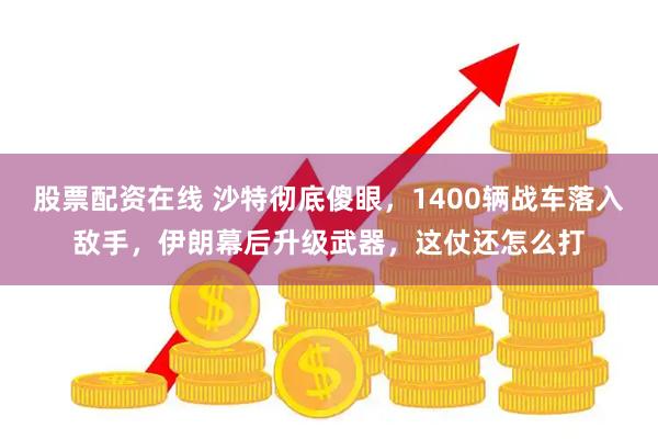 股票配资在线 沙特彻底傻眼，1400辆战车落入敌手，伊朗幕后升级武器，这仗还怎么打