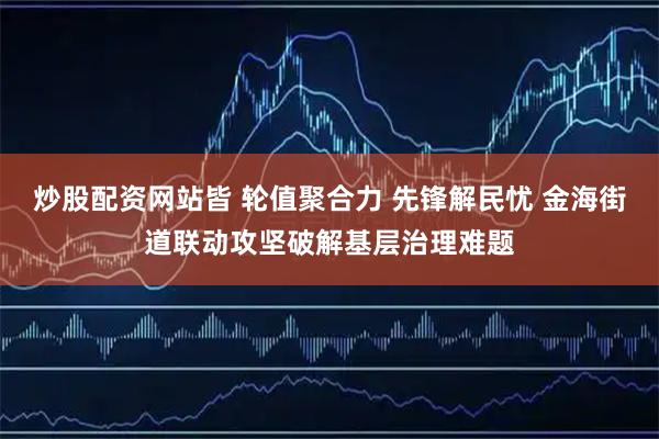 炒股配资网站皆 轮值聚合力 先锋解民忧 金海街道联动攻坚破解基层治理难题