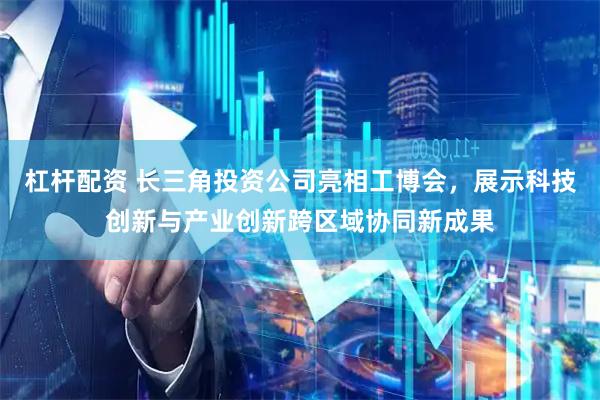 杠杆配资 长三角投资公司亮相工博会，展示科技创新与产业创新跨区域协同新成果